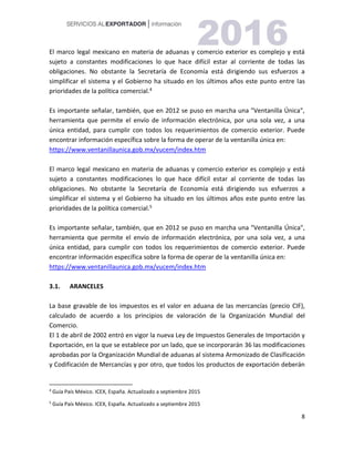 8
El marco legal mexicano en materia de aduanas y comercio exterior es complejo y está
sujeto a constantes modificaciones lo que hace difícil estar al corriente de todas las
obligaciones. No obstante la Secretaría de Economía está dirigiendo sus esfuerzos a
simplificar el sistema y el Gobierno ha situado en los últimos años este punto entre las
prioridades de la política comercial.4
Es importante señalar, también, que en 2012 se puso en marcha una "Ventanilla Única",
herramienta que permite el envío de información electrónica, por una sola vez, a una
única entidad, para cumplir con todos los requerimientos de comercio exterior. Puede
encontrar información específica sobre la forma de operar de la ventanilla única en:
https://www.ventanillaunica.gob.mx/vucem/index.htm
El marco legal mexicano en materia de aduanas y comercio exterior es complejo y está
sujeto a constantes modificaciones lo que hace difícil estar al corriente de todas las
obligaciones. No obstante la Secretaría de Economía está dirigiendo sus esfuerzos a
simplificar el sistema y el Gobierno ha situado en los últimos años este punto entre las
prioridades de la política comercial.5
Es importante señalar, también, que en 2012 se puso en marcha una "Ventanilla Única",
herramienta que permite el envío de información electrónica, por una sola vez, a una
única entidad, para cumplir con todos los requerimientos de comercio exterior. Puede
encontrar información específica sobre la forma de operar de la ventanilla única en:
https://www.ventanillaunica.gob.mx/vucem/index.htm
3.1. ARANCELES
La base gravable de los impuestos es el valor en aduana de las mercancías (precio CIF),
calculado de acuerdo a los principios de valoración de la Organización Mundial del
Comercio.
El 1 de abril de 2002 entró en vigor la nueva Ley de Impuestos Generales de Importación y
Exportación, en la que se establece por un lado, que se incorporarán 36 las modificaciones
aprobadas por la Organización Mundial de aduanas al sistema Armonizado de Clasificación
y Codificación de Mercancías y por otro, que todos los productos de exportación deberán
4
Guía País México. ICEX, España. Actualizado a septiembre 2015
5
Guía País México. ICEX, España. Actualizado a septiembre 2015
 