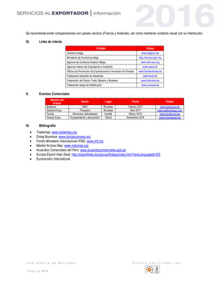 I n t e l i g e n c i a d e M e r c a d o s P r o c e s o c e r t i f i c a d o c o n :
P á g i n a 10 | 10
Se recomienda evitar comparaciones con países vecinos (Francia y Holanda), así como mantener contacto visual con su interlocutor.
IX. Links de interés
Entidad Enlace
Gobierno belga www.belgium.be
Ministerio de Economía belga http://mineco.fgov.be
Agencia de Comercio Exterior Belga www.abh-ace.org
Agencia Valona de Exportación e Inversión www.awex.be
Oficina de Promoción de Exportaciones e Inversión de Flandes www.flanderstrade.be
Federación Industria de Alimentos www.fevia.be
Federación del Sector Textil, Madera y Muebles www.fedustria.be
Federación belga de Distribución www.comeos.be
X. Eventos Comerciales
Nombre del
Evento
Sector Lugar Fecha Enlace
Batobuw MAC Bruselas Febrero 2017 www.batobouw.be
Seafood Expo Pesquero Bruselas Abril 2017 www.seafoodexpo.com
Tavola Alimentos, delicatessen Kortrijk Marzo 2018 www.tavola-xpo.be
Horeca Expo Equipamiento y decoración Ghent Noviembre 2016 www.horecaexpo.be
XI. Bibliografía
 Trademap: www.trademap.org
 Doing Business: www.doingbusiness.org
 Fondo Monetario Internacional (FMI): www.imf.org
 Market Access Map: www.macmap.org
 Acuerdos Comerciales del Perú: www.acuerdoscomerciales.gob.pe
 Europa Export Help Desk: http://exporthelp.europa.eu/thdapp/index.htm?newLanguageId=ES
 Euromonitor International
 
