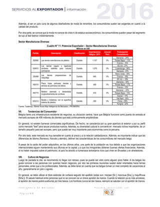 I n t e l i g e n c i a d e M e r c a d o s P r o c e s o c e r t i f i c a d o c o n :
P á g i n a 9 | 10
Además, al ser un país cuna de algunos diseñadores de moda de renombre, los consumidores suelen ser exigentes en cuanto a la
calidad del producto.
Por otra parte, se conoce que la moda no conoce de crisis ni de estatus socioeconómico, los consumidores pueden pasar del segmento
de lujo al fast fashion indistintamente.
Sector Manufacturas Diversas
Cuadro N° 11: Potencial Exportador – Sector Manufacturas Diversas
Millones de US$
Fuente: Trademap / Market Acces Map Inteligencia de Mercados – PROMPERU
VII. Tendencias del Consumidor
Bélgica tiene una infraestructura excelente de negocios, su ubicación central, hace que Bélgica funcione como puerta de entrada al
mercado europeo de 456 millones de clientes que está continuamente ampliándose.
En general, no existen barreras comerciales significativas. De hecho, se caracteriza por su gran apertura al exterior y por su perfil
como mercado "test" para lanzar productos nuevos. Además, su diversidad cultural lo convierte en mercado nichos importante, de un
tamaño pequeño para ser europeo, pero que puede ser muy importante para economías como la peruana.
Por otro lado, este mercado es muy sensible en cuanto al precio y a la relación calidad/precio. Además, es importante indicar que las
diferencias de idioma (flamenco, francés y alemán), definen las características de los consumidores del mercado belga.
A pesar de la caída del poder adquisitivo, en los últimos años, una parte de la población es rica debido a que las organizaciones
internacionales siguen manteniendo sus oficinas en la capital, y a que los inmigrantes obtienen buenas ofertas financieras. Además,
al no haber impuesto sobre el patrimonio, el país ha atraído a numerosos extranjeros ricos que viven en Bruselas y en alrededores
VIII. Cultura de Negocios
Luego de pactada la cita, se recomienda no llegar con retraso, pues se puede ser visto como alguien poco fiable. A los belgas les
gusta conocer a las personas con quienes hacen negocios; por eso las primeras reuniones suelen estar orientadas hacia temas
personales, antes que a los profesionales. Además, se debe tener en cuenta que los belgas toman un mes completo de vacaciones al
año, generalmente en julio o agosto.
En general, se debe utilizar el título estándar de cortesía seguido del apellido (estas son: meneer [Sr.], mevrouw [Sra.] y mejuffrouw
[Srta.]). El saludo habitual entre personas que no se conocen es un breve apretón de manos. Cuando la relación ya es más amistosa,
el apretón de manos podrá sustituirse por tres besos. Los hombres nunca se dan besos, siempre se saludan con el apretón de manos.
Partida Descripción Clasificación
Importaciones
Bélgica 2015
Arancel
Perú
Participación
Competidores
392690 Las demás manufacturas de plástico Estrella 1,157 0%
Alemania – 24%
Países Bajos – 13%
Francia – 10%
300610
Los demás caguts y ligaduras
similares, estériles para suturas
quirúrgicas.
Estrella 1,079 0%
EE.UU.- 27%
Luxemburgo - 26%
Alemania - 23%
330499
Las demás preparaciones de
maquillaje
Estrella 845 0%
Reino Unido - 25%
Francia - 18%
EE.UU. – 18%
392010
Placa, hojas, películas, bandas y
láminas de polímeros de etileno
Estrella 480 0%
Alemania – 30%
Países Bajos - 17%
Francia – 13%
440710
Madera aserrada o desbastada
longitudinalmente de coníferas
Estrella 433 0%
Alemania – 20%
Países Bajos - 15%
Suecia – 14%
420212
Baúles y maletines, con la superficie
externa de plástico
Estrella 269 0%
Viet Nam - 30%
China – 29%
Hungría - 22%
 