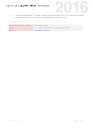 I n t e l i g e n c i a d e m e r c a d o s P á g i n a 6 | 6
 EL AUGE DE LA AGROEXPORTACIÓN DISPARA LA DEMANDA DE MAQUINARIAS Y REPUESTOS. El desarrollo de la actividad
agrícola ha dinamizado la importación de bienes de capital y repuestos de maquinaria agrícola.
7. OCEX – En caso que aplique
Oficina Comercial de Perú - Consejero Silvia Seperack Gamboa
Dirección Av. Los Militares 5001, Of. 801 – Las Condes, Santiago de Chile
E-Mail sseperack@mincetur.gob.pe
 
