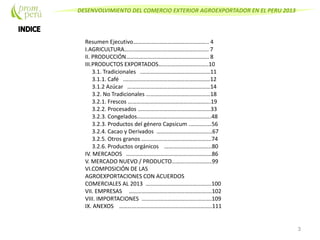 DESENVOLVIMIENTO DEL COMERCIO EXTERIOR AGROEXPORTADOR EN EL PERU 2013
Resumen Ejecutivo…………………………………………….. 4
I.AGRICULTURA………………………………………………….. 7
II. PRODUCCIÓN…………………………………………………. 8
III.PRODUCTOS EXPORTADOS……………………………..10
3.1. Tradicionales .…………………………………………11
3.1.1. Café .……………………………………………………12
3.1.2 Azúcar ………….………………………………………14
3.2. No Tradicionales ………………………………………18
3.2.1. Frescos ………………………………………………….19
3.2.2. Procesados ……………………………………………33
3.2.3. Congelados…………………………………………….48
3.2.3. Productos del género Capsicum .……………56
3.2.4. Cacao y Derivados …………………………………67
3.2.5. Otros granos ………………………………………….74
3.2.6. Productos orgánicos …………………………...80
IV. MERCADOS ……………………………………………………86
V. MERCADO NUEVO / PRODUCTO……….………………99
VI.COMPOSICIÓN DE LAS
AGROEXPORTACIONES CON ACUERDOS
COMERCIALES AL 2013 ……………………………………….100
VII. EMPRESAS ………………………………………………….102
VIII. IMPORTACIONES ………………………………………….109
IX. ANEXOS ………………………………………………………..111
3
 