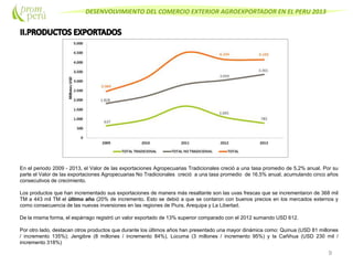 DESENVOLVIMIENTO DEL COMERCIO EXTERIOR AGROEXPORTADOR EN EL PERU 2013
9
En el periodo 2009 - 2013, el Valor de las exportaciones Agropecuarias Tradicionales creció a una tasa promedio de 5,2% anual. Por su
parte el Valor de las exportaciones Agropecuarias No Tradicionales creció a una tasa promedio de 16,5% anual, acumulando cinco años
consecutivos de crecimiento.
Los productos que han incrementado sus exportaciones de manera más resaltante son las uvas frescas que se incrementaron de 368 mil
TM a 443 mil TM el último año (20% de incremento. Esto se debió a que se contaron con buenos precios en los mercados externos y
como consecuencia de las nuevas inversiones en las regiones de Piura, Arequipa y La Libertad.
De la misma forma, el espárrago registró un valor exportado de 13% superior comparado con el 2012 sumando USD 612.
Por otro lado, destacan otros productos que durante los últimos años han presentado una mayor dinámica como: Quinua (USD 81 millones
/ incremento 135%); Jengibre (8 millones / incremento 84%), Lúcuma (3 millones / incremento 95%) y la Cañihua (USD 230 mil /
incremento 318%)
 