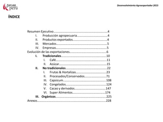 Resumen Ejecutivo………………………………………………………..….4
I. Producción agropecuaria………………………………...4
II. Productos exportados…………………………………..…4
III. Mercados…………………………………………………….….5
IV. Empresas………………………………………………………..5
Evolución de las exportaciones………………….……………….…...6
I. Tradicionales………………………………………………….10
I. Café………………………………………………………..11
II. Azúcar…………………………………………………….15
II. No tradicionales……………………………………………..22
I. Frutas & Hortalizas.………………………………..23
II. Procesados/Conservados……………………….71
III. Capsicum..……………………………………………..108
IV. Congelados…………………………………………….124
V. Cacao y derivados………………………………….147
VI. Super Alimentos……………………………………174
III. Orgánicos………………………………………………………..225
Anexos…………………………….………………………………………………228
ÍNDICE
Desenvolvimiento Agroexportador 2015
 