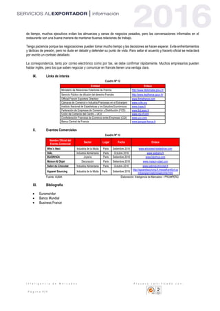 I n t e l i g e n c i a d e M e r c a d o s P r o c e s o c e r t i f i c a d o c o n :
P á g i n a 11 | 11
de tiempo, muchos ejecutivos evitan los almuerzos y cenas de negocios pesados, pero las conversaciones informales en el
restaurante son una buena manera de mantener buenas relaciones de trabajo.
Tenga paciencia porque las negociaciones pueden tomar mucho tiempo y las decisiones se hacen esperar. Evite enfrentamientos
y tácticas de presión, pero no dude en debatir y defender su punto de vista. Para sellar el acuerdo y hacerlo oficial se redactará
por escrito un contrato detallado.
La correspondencia, tanto por correo electrónico como por fax, se debe confirmar rápidamente. Muchos empresarios pueden
hablar inglés, pero los que saben negociar y comunicar en francés tienen una ventaja clara.
IX. Links de interés
Cuadro Nº 12
Entidad Enlace
Ministerio de Relaciones Exteriores de Francia http://www.diplomatie.gouv.fr/
Servicio Público de difusión del derecho Francés http://www.legifrance.gouv.fr/
Official French Exporters Directory www.firmafrance.com
Cámaras de Comercio e Industria Francesas en el Extranjero www.ccife.org
Instituto Nacional de Estadísticas y los Estudios Económicos www.insee.fr
Federación de Empresas de Comercio y Distribución (FCD) www.fcd.asso.fr
Unión de Comercio del Centro – UCV www.cgi-cf.com
Confederación Francesa de Comercio entre Empresas (CGI) www.ucv.com
Banco Central de Francia www.banque-france.fr
X. Eventos Comerciales
Cuadro Nº 13
Nombre Oficial del
Evento Comercial
Sector Lugar Fecha Enlace
Who’s Next Industria de la Moda Paris Setiembre 2016 www.whosnext-tradeshow.com
SIAL Industria Alimentaria Paris Octubre 2016 www.sialparis.fr
BIJORHCA Joyería Paris Setiembre 2016 www.bijorhca.com
Maison & Objet Decoración Paris Setiembre 2016 www.maison-objet.com
Salon du Chocolat Industria Alimentaria Paris Octubre 2016 www.salonduchocolat.fr
Apparel Sourcing Industria de la Moda Paris Setiembre 2016
http://apparelsourcing.fr.messefrankfurt.co
m/paris/en/visitors/welcome.html
Fuente: AUMA Elaboración: Inteligencia de Mercados – PROMPERÚ
XI. Bibliografía
 Euromonitor
 Banco Mundial
 Business France
 