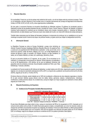I n t e l i g e n c i a d e M e r c a d o s P r o c e s o c e r t i f i c a d o c o n :
P á g i n a 3 | 11
I. Resumen Ejecutivo
En la actualidad, Francia es uno de los países más modernos del mundo y uno de los líderes entre las naciones europeas. Tiene
un rol importante y de gran influencia a nivel mundial como un miembro permanente del Consejo de Seguridad de las Naciones
Unidas, la OTAN, el G-8, el G-20, la UE y otras organizaciones multilaterales.
De otra parte, la economía francesa se encuentra diversificada en diferentes sectores. El gobierno ha privatizado parcial o
totalmente muchas de las grandes empresas del país, incluidas Air France, France Telecom o Renault. No obstante, el gobierno
mantiene fuerte presencia en sectores que se consideran claves como energía, transporte público e industrias de defensa.
Adicionalmente, se debe destacar que Francia es el país más visitado del mundo, con más de 84 millones de turistas extranjeros.
También debe remarcarse que los líderes de franceses mantienen el compromiso de continuar con un capitalismo en el que se
mantenga la equidad social a través de las leyes, las políticas fiscales y el gasto social que mitigan la desigualdad económica.
II. Información General
La República Francesa se sitúa en Europa Occidental y posee cinco territorios en
ultramar: Guyana Francesa, Guadalupe, Martinica, Mayotte y Reunión. Su capital es París
y cuenta con una superficie de 551 500 kilómetros cuadrados1. Limita por el norte, con el
canal de la mancha, el Mar del Norte y Bélgica; por el sur, con el Mar Mediterráneo, el
enclave de Mónaco e Italia; al suroeste, con España, Andorra y el Mar Cantábrico; al
oeste, con el Océano Atlántico y al este, con Luxemburgo, Alemania y Suiza.
El país se encuentra dividido en 27 regiones, de las cuales, 22 se encuentran en la
metrópoli y 5 corresponden a los territorios en ultramar. Dichas regiones, se subdividen a
la vez en 96 departamentos y 329 distritos, de los que se desglosan divisiones más
pequeñas como los cantones y comunas. Sus principales ciudades son Paris, Lyon, Niza,
Estrasburgo, Toulouse y Burdeos.
La población de Francia excede los 66 millones de habitantes. La edad media es de 40,6 años, ligeramente superior al promedio
regional, con una tasa de crecimiento estimada de 0,43% a 2015. La mayoría de su población se encuentra entre los 25 y 54 años
(38,9%), seguido por los de 0 y 14 años (18,7%).
El idioma oficial es el francés, siendo hablado por el 100% de la población a diferencia de otros dialectos regionales en declive.
En el país conviven distintos grupos étnicos como los celtas, latinos, germanos, eslavos, norteamericanos, indochinos,
norafricanos y ciertas minorías vascas. Es un estado laico, aunque la religión con mayor acogida es el catolicismo romano (66%),
seguida por el islam (9%).
III. Situación Económica y de Coyuntura
3.1 Análisis de las Principales Variables Macroeconómicas
Cuadro Nº 01: Indicadores Macroeconómicos
Indicadores Económicos 2012 2013 2014 2015 2016*
Crecimiento real del PBI (%) 0,2 0,7 0,2 1,2 1,5
PBI per cápita (US$) 42 333 44 164 44 332 37 728 38 575
Tasa de inflación (%) 2,2 1,0 0,6 0,1 1,0
Tasa de desempleo (%) 9,7 10,3 10,3 10,2 9,9
Fuente: FMI Elaboración: Inteligencia de Mercados - PROMPERÚ (*) Estimado
El país tiene dificultades para dejar atrás la crisis, aunque el crecimiento del PIB se ha recuperado en 2015, impulsado por el
consumo tanto público como privado. El crédito fiscal (para generar empleo y competitividad), así como los menores costos de
energía han permitido a las empresas recuperar sus márgenes. No obstante, Francia aún debe enfrentar un déficit presupuestario
estructural y una deuda pública que va en aumento. Para 2016 se planificó una reducción del gasto público de 16 mil millones
EUR, sin embargo, luego de los ataques ocurridos en noviembre de 2015 le quitaron prioridad a este objetivo.
1 Dicha superficie corresponde solo a Francia metropolitana, no a sus posesiones en ultramar.
 