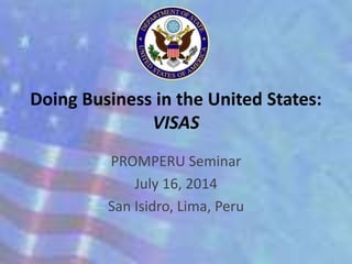 Doing Business in the United States: 
VISAS 
PROMPERU Seminar 
July 16, 2014 
San Isidro, Lima, Peru 
 