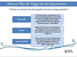 Para un Plan de Negocios de Exportación…
“Tener en cuenta los principales factores empresariales”
• Principal factor empresarial en la
cual el empresario busca el mercado
en donde su afinidad empresarial y el
mercado equilibran para poder
adaptar el bien o servicio a gustos y
preferencias del consumidor.
Demanda
• Segundo factor en la cual permite a
la empresa evalué su capacidad de
oferta del bien o servicio acorde a la
capacidad de adaptación del mercado
a negociar.
Oferta
• Tercer factor, la asociatividad como
estrategia para poder optimizar los
procesos de gestión, mejorar la
negociación, obtener una mejor
oferta exportable.
Asociatividad
 