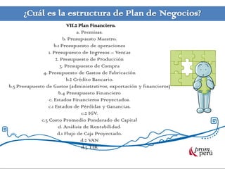 ¿Cuál es la estructura de Plan de Negocios?
VII.2 Plan Financiero.
a. Premisas.
b. Presupuesto Maestro.
b.1 Presupuesto de operaciones
1. Presupuesto de Ingresos – Ventas
2. Presupuesto de Producción
3. Presupuesto de Compra
4. Presupuesto de Gastos de Fabricación
b.2 Crédito Bancario.
b.3 Presupuesto de Gastos (administrativos, exportación y financieros)
b.4 Presupuesto Financiero
c. Estados Financieros Proyectados.
c.1 Estados de Pérdidas y Ganancias.
c.2 IGV.
c.3 Costo Promedio Ponderado de Capital
d. Análisis de Rentabilidad.
d.1 Flujo de Caja Proyectado.
d.2 VAN
d.3 TIR
 