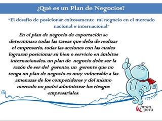 ¿Qué es un Plan de Negocios?
“El desafío de posicionar exitosamente mi negocio en el mercado
nacional e internacional”
En el plan de negocio de exportación se
determinara todas las tareas que deba de realizar
el empresario, todas las acciones con las cuales
lograran posicionar su bien o servicio en ámbitos
internacionales, un plan de negocio debe ser la
razón de ser del gerente, un gerente que no
tenga un plan de negocio es muy vulnerable a las
amenazas de los competidores y del mismo
mercado no podrá administrar los riesgos
empresariales.
 
