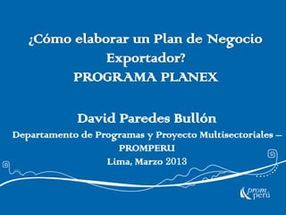 ¿Cómo elaborar un Plan de Negocio
Exportador?
PROGRAMA PLANEX
David Paredes Bullón
Departamento de Programas y Proyecto Multisectoriales –
PROMPERU
Lima, Marzo 2013
 