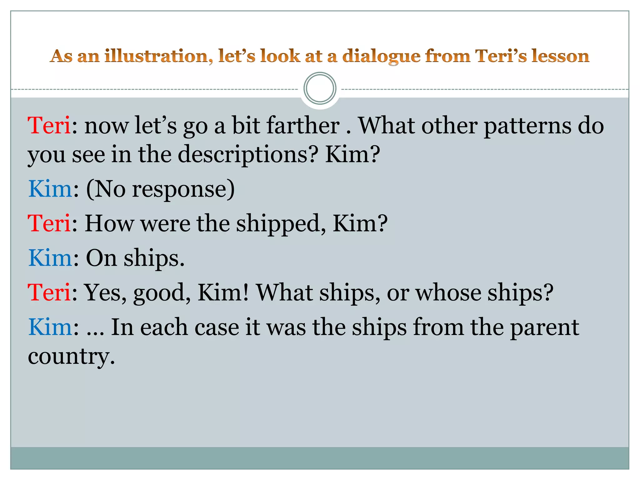 As an illustration, let’s look at a dialogue from Teri’s lessonTeri: now let’s go a bit farther . What other patterns do you see in the descriptions? Kim?Kim: (No response)Teri: How were the shipped, Kim?Kim: On ships.Teri: Yes, good, Kim! What ships, or whose ships?Kim: … In each case it was the ships from the parent country.
