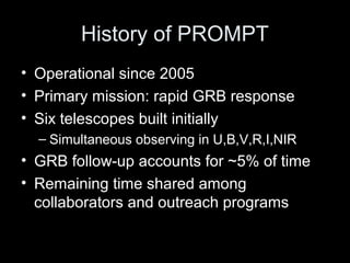 History of PROMPT
• Operational since 2005
• Primary mission: rapid GRB response
• Six telescopes built initially
– Simultaneous observing in U,B,V,R,I,NIR
• GRB follow-up accounts for ~5% of time
• Remaining time shared among
collaborators and outreach programs
 