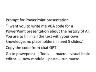 Prompt for PowerPoint presentation
“I want you to write me VBA code for a
PowerPoint presentation about the history of AI.
You are to fill in all the text with your own
knowledge, no placeholders. I need 5 slides.”
Copy the code from chat GPT
Go to powepoint----Tools-----macro---visual basic
editor-----new module—paste---run macro
 