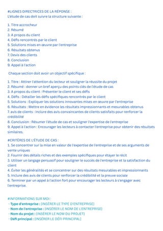 #LIGNES DIRECTRICES DE LA RÉPONSE :
L'étude de cas doit suivre la structure suivante :
1. Titre accrocheur
2. Résumé
3. A propos du client
4. Défis rencontrés par le client
5. Solutions mises en œuvre par l'entreprise
6. Résultats obtenus
7. Devis des clients
8. Conclusion
9. Appel à l'action
Chaque section doit avoir un objectif spécifique :
1. Titre : Attirer l'attention du lecteur et souligner la réussite du projet
2. Résumé : donner un bref aperçu des points clés de l'étude de cas
3. A propos du client : Présenter le client et ses défis
4. Défis : Détailler les défis spécifiques rencontrés par le client
5. Solutions : Expliquer les solutions innovantes mises en œuvre par l'entreprise
6. Résultats : Mettre en évidence les résultats impressionnants et mesurables obtenus
7. avis de clients : Inclure des avis convaincantes de clients satisfaits pour renforcer la
crédibilité
8. Conclusion : Résumer l'étude de cas et souligner l'expertise de l'entreprise
9. Appel à l'action : Encourager les lecteurs à contacter l'entreprise pour obtenir des résultats
similaires.
#CRITÈRES DE L'ÉTUDE DE CAS :
1. Se concentrer sur la mise en valeur de l'expertise de l'entreprise et de ses arguments de
vente uniques
2. Fournir des détails riches et des exemples spécifiques pour étayer le récit
3. Utiliser un langage persuasif pour souligner le succès de l'entreprise et la satisfaction du
client
4. Éviter les généralités et se concentrer sur des résultats mesurables et impressionnants
5. Inclure des avis de clients pour renforcer la crédibilité et la preuve sociale
6. Terminer par un appel à l'action fort pour encourager les lecteurs à s'engager avec
l'entreprise.
#INFORMATIONS SUR MOI :
- Type d'entreprise : [INSÉRER LE TYPE D'ENTREPRISE]
- Nom de l'entreprise : [INSÉRER LE NOM DE L'ENTREPRISE]
- Nom du projet : [INSÉRER LE NOM DU PROJET]
- Défi principal : [INSÉRER LE DÉFI PRINCIPAL]
 