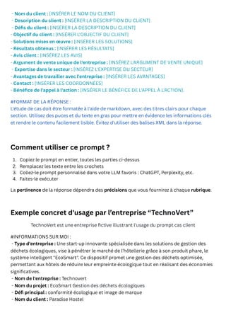 - Nom du client : [INSÉRER LE NOM DU CLIENT]
- Description du client : [INSÉRER LA DESCRIPTION DU CLIENT]
- Défis du client : [INSÉRER LA DESCRIPTION DU CLIENT]
- Objectif du client : [INSÉRER L'OBJECTIF DU CLIENT]
- Solutions mises en œuvre : [INSÉRER LES SOLUTIONS]
- Résultats obtenus : [INSÉRER LES RÉSULTATS]
- Avis client : [INSÉREZ LES AVIS]
- Argument de vente unique de l'entreprise : [INSÉREZ L'ARGUMENT DE VENTE UNIQUE]
- Expertise dans le secteur : [INSÉREZ L'EXPERTISE DU SECTEUR]
- Avantages de travailler avec l'entreprise : [INSÉRER LES AVANTAGES]
- Contact : [INSÉRER LES COORDONNÉES]
- Bénéfice de l'appel à l'action : [INSÉRER LE BÉNÉFICE DE L'APPEL À L'ACTION].
#FORMAT DE LA RÉPONSE :
L'étude de cas doit être formatée à l'aide de markdown, avec des titres clairs pour chaque
section. Utilisez des puces et du texte en gras pour mettre en évidence les informations clés
et rendre le contenu facilement lisible. Évitez d'utiliser des balises XML dans la réponse.
Comment utiliser ce prompt ?
La pertinence de la réponse dépendra des précisions que vous fournirez à chaque rubrique.
Exemple concret d'usage par l’entreprise “TechnoVert”
TechnoVert est une entreprise fictive illustrant l'usage du prompt cas client
#INFORMATIONS SUR MOI :
- Type d'entreprise : Une start-up innovante spécialisée dans les solutions de gestion des
déchets écologiques, vise à pénétrer le marché de l’hôtellerie grâce à son produit phare, le
système intelligent "EcoSmart". Ce dispositif promet une gestion des déchets optimisée,
permettant aux hôtels de réduire leur empreinte écologique tout en réalisant des économies
significatives.
- Nom de l'entreprise : Technovert
- Nom du projet : EcoSmart Gestion des déchets écologiques
- Défi principal : conformité écologique et image de marque
- Nom du client : Paradise Hostel
1. Copiez le prompt en entier, toutes les parties ci-dessus
2. Remplacez les texte entre les crochets
3. Collez-le prompt personnalisé dans votre LLM favoris : ChatGPT, Perplexity, etc.
4. Faites-le exécuter
 