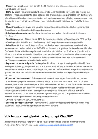 - Description du client : Hôtel de 500 à 1000 salariés situé implanté dans des villes
touristiques en France
- Défis du client : Volume important de déchets générés ; Coûts élevés liés à la gestion des
déchets ; Pression croissante pour adopter des pratiques éco-responsables afin d’attirer une
clientèle sensible à l’environnement ; Les entreprises du secteur hôtelier manquent souvent
de solutions technologiques efficaces pour réduire leurs déchets tout en contrôlant leurs
coûts.
- Objectif du client : trouver une solution qui combine réduction des déchets, économies
financières et amélioration de l’image de marque
- Solutions mises en œuvre : Système de gestion des déchets intelligent et écologique
"EcoSmart"
- Résultats obtenus : Réduction de 40% du volume des déchets ; Économies de 30% sur les
coûts de gestion des déchets ; Amélioration de l'image de marque éco-responsable
- Avis client : Grâce à la solution EcoSmart de TechnoVert, nous avons réduit de 40 % le
volume de nos déchets et économisé 30 % sur les coûts de gestion, tout en obtenant le label
Clef Verte. Cette initiative a également sensibilisé et mobilisé nos équipes autour de notre
démarche environnementale. Nos clients ont salué nos efforts, renforçant ainsi notre image
d’hôtel éco-responsable. TechnoVert a été un partenaire fiable et leur solution répond
parfaitement aux enjeux actuels de durabilité
- Argument de vente unique de l'entreprise : EcoSmart, le système de gestion des déchets
intelligent et écologique, permet aux entreprises de réduire leur volume de déchets de 40 %,
d'économiser 30 % sur leurs coûts de gestion, tout en renforçant leur image éco-responsable
grâce à des solutions innovantes et durables adaptées aux besoins spécifiques de chaque
secteur.
- Expertise dans le secteur : EchnoVert met en œuvre son expertise dans le secteur de
l'hôtellerie en proposant des outils connectés pour optimiser le tri sélectif et réduire les
déchets, un suivi en temps réel pour gérer efficacement les flux, et des formations dédiées au
personnel hôtelier afin d’assurer une gestion durable et opérationnelle des déchets.
- Avantages de travailler avec l'entreprise : une réponse durable et efficace aux défis
environnementaux du secteur, économies significatives grâce à une gestion innovante des
déchets et l'image de marque éco-responsable renforcé
- Contact : [INSÉRER LES COORDONNÉES]
- Bénéfice de l'appel à l'action : Révolutionnez la gestion des déchets de votre hôtel avec
EcoSmart, la solution intelligente pour un avenir durable.
Voir le cas client généré par le prompt ChatGPT
J’ai soumis le prompt à Perplexity après l’avoir personnalisé avec les informations de
l’entreprise TchnoVert Vous pouvez visionner le cas client généré par l’IA
 