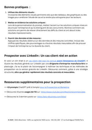 Bonnes pratiques :
Prospecter avec LinkedIn : Un cas client réel en action
Et voici un clin d'œil à un cas client réel que j’ai conçue avant l’émergence de ChatGPT. Il
illustre les résultats générés sur LinkedIn par une dirigeante d’entreprise manufacturière en
plasturgie. J’ai eu le plaisir de l’accompagner à maîtriser les techniques et les méthodes de
prospection via la version gratuite de LinkedIn. Découvrez comment, grâce à une stratégie
structurée, elle a pu générer rapidement des résultats concrets et mesurables.
Ressources supplémentaires pour la prospection
=> +15 prompts ChatGPT prêt à l’emploi pour la Prospection et Marketing
=> Découvrez d’autres usages de l’IA sur https://www.youtube.com/@actionscommerciales
=> Découvrez le 3 derniers posts sur https://axiz-ebusiness.com/blog/
© 2025 - AXIZ eBusiness - SARL au capital de 7500 euros - 441 351 194 - 17 rue Guénégaud 75006 Paris
1. Utilisez des éléments visuels :
Incorporez des éléments visuels pertinents tels que des tableaux, des graphiques ou des
images pour améliorer l'étude de cas et la rendre plus attrayante pour les lecteurs.
2. Mettez en évidence les solutions uniques :
Lors de la personnalisation du prompt, mettez l'accent sur les solutions uniques mises en
œuvre par l'entreprise et qui la distinguent de ses concurrents. Montrez comment ces
solutions ont permis de relever directement les défis du client et ont abouti à des
résultats impressionnants.
3. Fournir des données et des mesures :
Appuyez les résultats obtenus sur des données et des mesures concrètes. Incluez des
chiffres spécifiques, des pourcentages ou d'autres résultats mesurables afin de prouver
l'impact de l'entreprise sur la réussite du client.
 