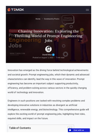 Innovation has emerged as the driving force behind technological achievements
and societal growth. Prompt engineering jobs, which their dynamic and advanced
characteristics can identify, lead the way in this wave of innovation. Prompt
engineering has become an important subject supporting productivity,
efficiency, and problem-solving across various sectors in the quickly changing
world of technology and innovation.
Engineers in such positions are tasked with resolving complex problems and
developing innovative solutions in industries as divergent as artificial
intelligence, renewable energy, and biotechnology. This comprehensive guide will
explore the exciting world of prompt engineering jobs, highlighting their roles,
required skills, and impact on the future.
Table of Contents
David Max
Posted on August 3, 2023 7 min read
•
Home • Community Posts
Chasing Innovation: Exploring the
Thrilling World of Prompt Engineering
Jobs
💬 Chat with us
 