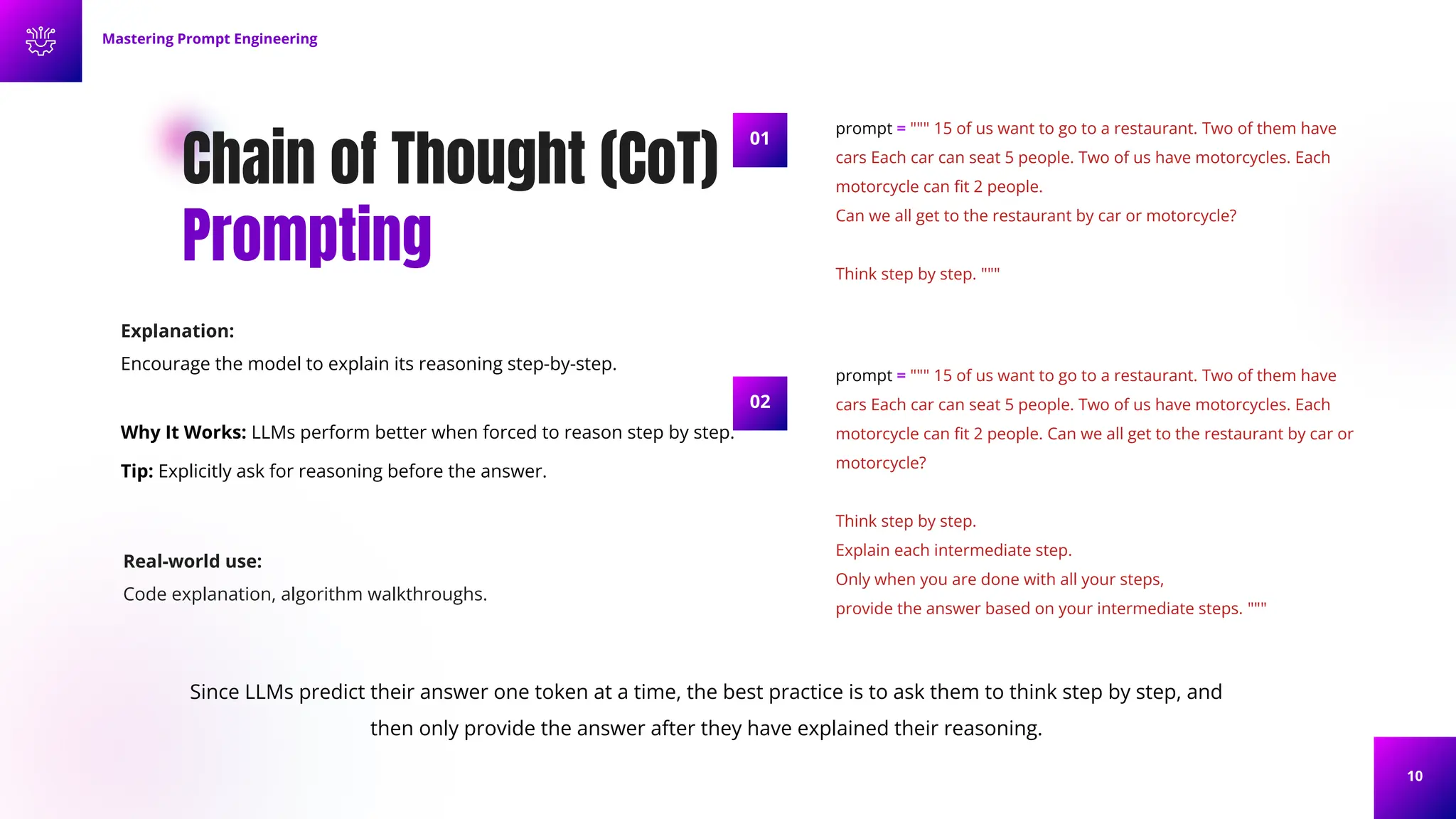 10
Chain of Thought (CoT)
Prompting
Mastering Prompt Engineering
prompt = """ 15 of us want to go to a restaurant. Two of them have
cars Each car can seat 5 people. Two of us have motorcycles. Each
motorcycle can ﬁt 2 people.
Can we all get to the restaurant by car or motorcycle?
Think step by step. """
prompt = """ 15 of us want to go to a restaurant. Two of them have
cars Each car can seat 5 people. Two of us have motorcycles. Each
motorcycle can ﬁt 2 people. Can we all get to the restaurant by car or
motorcycle?
Think step by step.
Explain each intermediate step.
Only when you are done with all your steps,
provide the answer based on your intermediate steps. """
01
02
Since LLMs predict their answer one token at a time, the best practice is to ask them to think step by step, and
then only provide the answer after they have explained their reasoning.
Explanation:
Encourage the model to explain its reasoning step-by-step.
Why It Works: LLMs perform better when forced to reason step by step.
Tip: Explicitly ask for reasoning before the answer.
Real-world use:
Code explanation, algorithm walkthroughs.
 