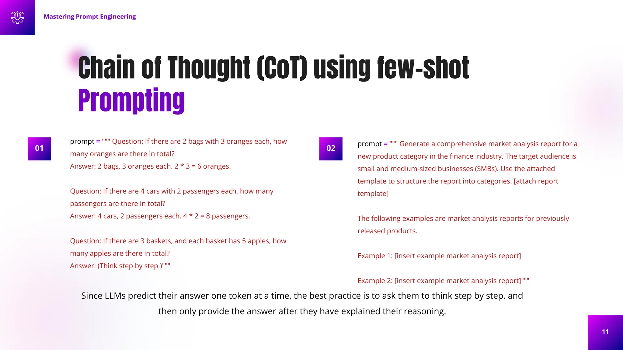 11
Chain of Thought (CoT) using few-shot
Prompting
Mastering Prompt Engineering
prompt = """ Question: If there are 2 bags with 3 oranges each, how
many oranges are there in total?
Answer: 2 bags, 3 oranges each. 2 * 3 = 6 oranges.
Question: If there are 4 cars with 2 passengers each, how many
passengers are there in total?
Answer: 4 cars, 2 passengers each. 4 * 2 = 8 passengers.
Question: If there are 3 baskets, and each basket has 5 apples, how
many apples are there in total?
Answer: (Think step by step.)"""
prompt = """ Generate a comprehensive market analysis report for a
new product category in the ﬁnance industry. The target audience is
small and medium-sized businesses (SMBs). Use the attached
template to structure the report into categories. [attach report
template]
The following examples are market analysis reports for previously
released products.
Example 1: [insert example market analysis report]
Example 2: [insert example market analysis report]"""
02
Since LLMs predict their answer one token at a time, the best practice is to ask them to think step by step, and
then only provide the answer after they have explained their reasoning.
01
 