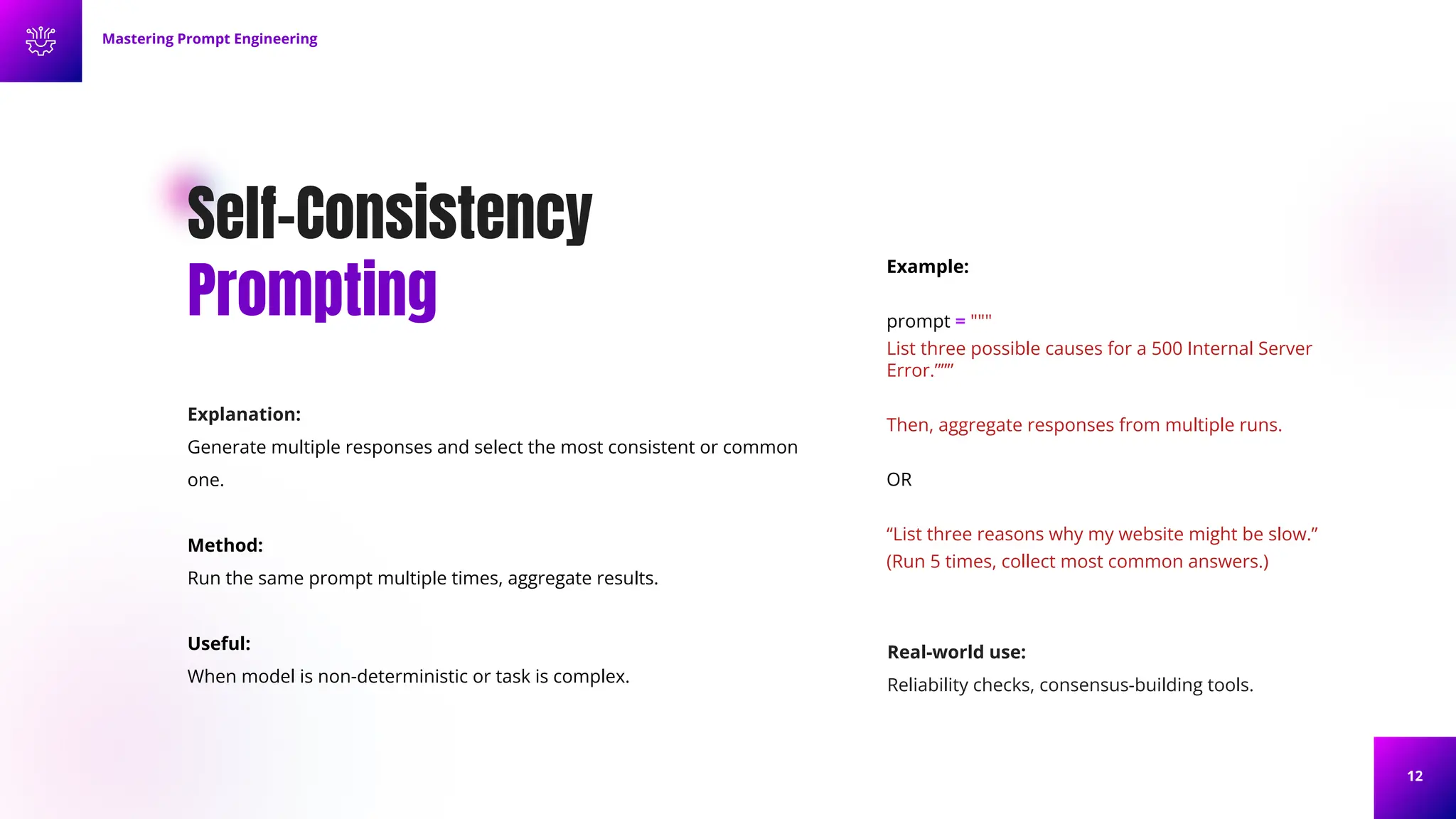 12
Self-Consistency
Prompting
Explanation:
Generate multiple responses and select the most consistent or common
one.
Method:
Run the same prompt multiple times, aggregate results.
Useful:
When model is non-deterministic or task is complex.
Example:
prompt = """
List three possible causes for a 500 Internal Server
Error.”””
Then, aggregate responses from multiple runs.
OR
“List three reasons why my website might be slow.”
(Run 5 times, collect most common answers.)
Mastering Prompt Engineering
Real-world use:
Reliability checks, consensus-building tools.
 