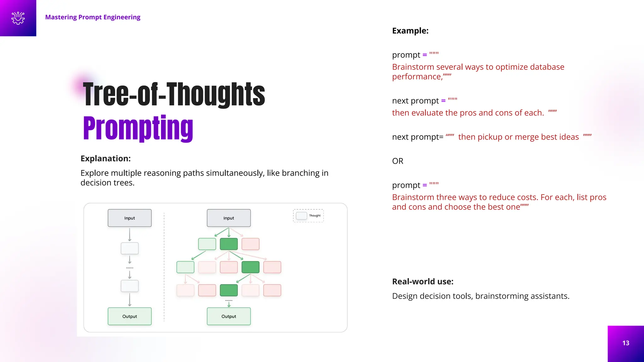 13
Tree-of-Thoughts
Prompting
Explanation:
Explore multiple reasoning paths simultaneously, like branching in
decision trees.
Example:
prompt = """
Brainstorm several ways to optimize database
performance,”””
next prompt = """
then evaluate the pros and cons of each. ”””
next prompt= “”” then pickup or merge best ideas ”””
OR
prompt = """
Brainstorm three ways to reduce costs. For each, list pros
and cons and choose the best one”””
Mastering Prompt Engineering
Real-world use:
Design decision tools, brainstorming assistants.
 