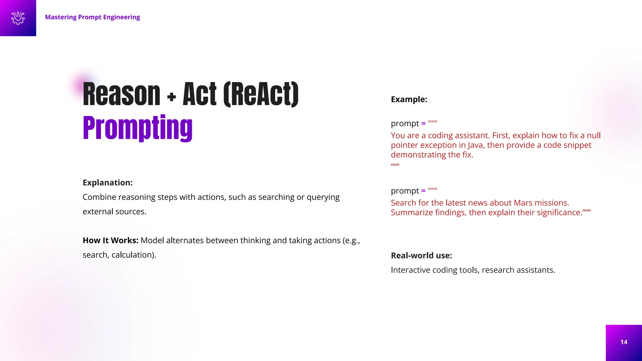 14
Reason + Act (ReAct)
Prompting
Explanation:
Combine reasoning steps with actions, such as searching or querying
external sources.
How It Works: Model alternates between thinking and taking actions (e.g.,
search, calculation).
Example:
prompt = """
You are a coding assistant. First, explain how to ﬁx a null
pointer exception in Java, then provide a code snippet
demonstrating the ﬁx.
”””
prompt = """
Search for the latest news about Mars missions.
Summarize ﬁndings, then explain their signiﬁcance.”””
Mastering Prompt Engineering
Real-world use:
Interactive coding tools, research assistants.
 