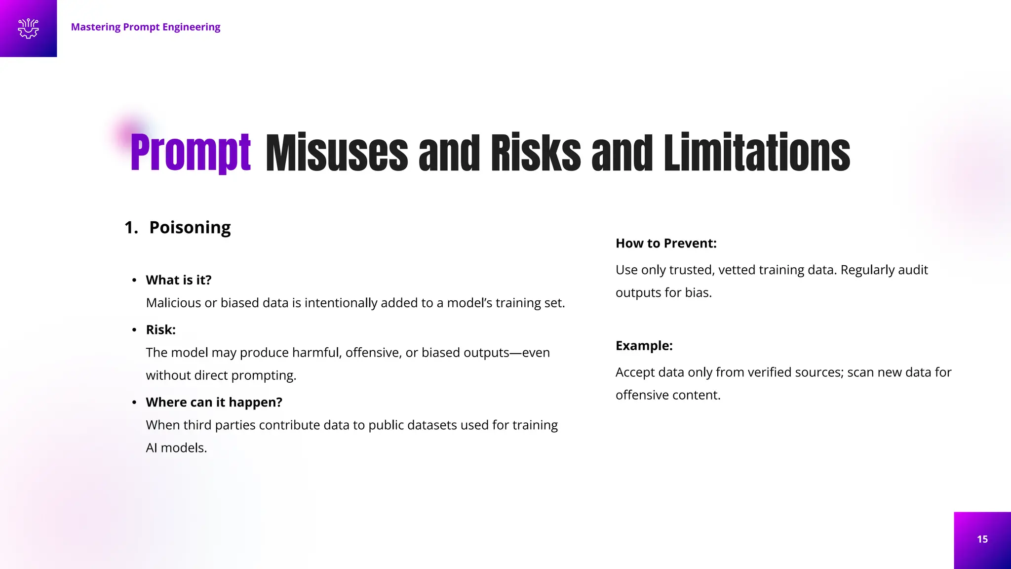 15
Misuses and Risks and Limitations
Prompt
1. Poisoning
• What is it?
Malicious or biased data is intentionally added to a model’s training set.
• Risk:
The model may produce harmful, oﬀensive, or biased outputs—even
without direct prompting.
• Where can it happen?
When third parties contribute data to public datasets used for training
AI models.
How to Prevent:
Use only trusted, vetted training data. Regularly audit
outputs for bias.
Example:
Accept data only from veriﬁed sources; scan new data for
oﬀensive content.
Mastering Prompt Engineering
 