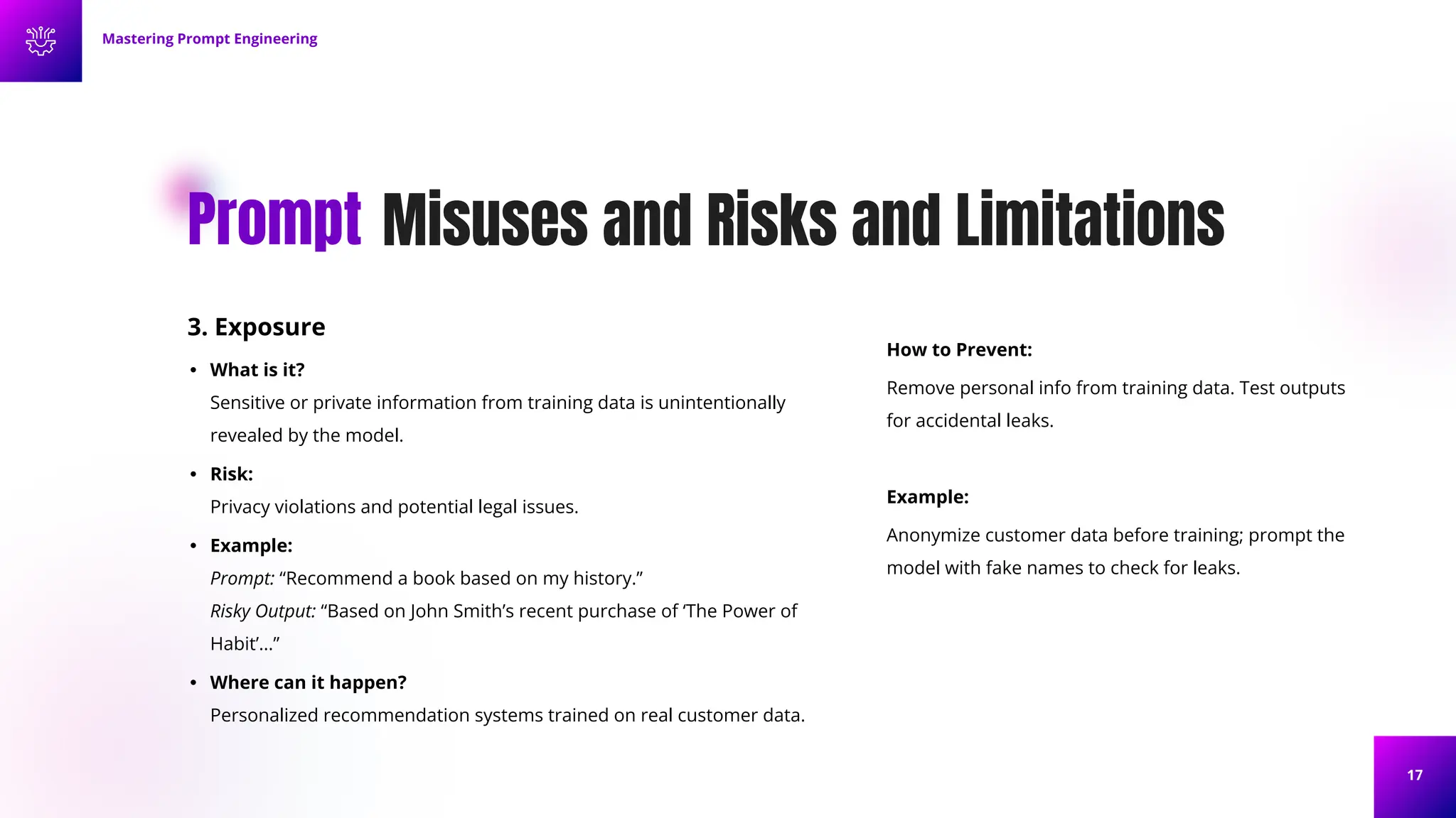 17
Misuses and Risks and Limitations
Prompt
3. Exposure
• What is it?
Sensitive or private information from training data is unintentionally
revealed by the model.
• Risk:
Privacy violations and potential legal issues.
• Example:
Prompt: “Recommend a book based on my history.”
Risky Output: “Based on John Smith’s recent purchase of ‘The Power of
Habit’...”
• Where can it happen?
Personalized recommendation systems trained on real customer data.
Mastering Prompt Engineering
How to Prevent:
Remove personal info from training data. Test outputs
for accidental leaks.
Example:
Anonymize customer data before training; prompt the
model with fake names to check for leaks.
 