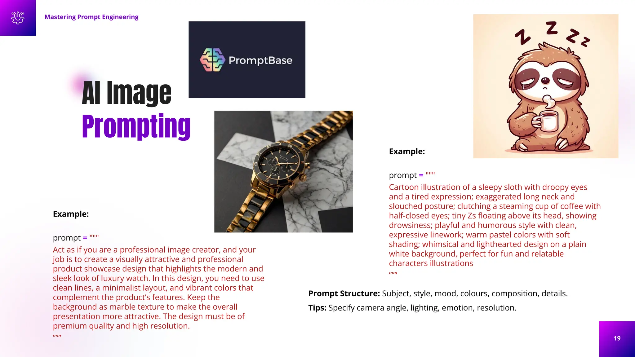 19
AI Image
Prompting
Example:
prompt = """
Cartoon illustration of a sleepy sloth with droopy eyes
and a tired expression; exaggerated long neck and
slouched posture; clutching a steaming cup of coﬀee with
half-closed eyes; tiny Zs ﬂoating above its head, showing
drowsiness; playful and humorous style with clean,
expressive linework; warm pastel colors with soft
shading; whimsical and lighthearted design on a plain
white background, perfect for fun and relatable
characters illustrations
”””
Mastering Prompt Engineering
Example:
prompt = """
Act as if you are a professional image creator, and your
job is to create a visually attractive and professional
product showcase design that highlights the modern and
sleek look of luxury watch. In this design, you need to use
clean lines, a minimalist layout, and vibrant colors that
complement the product’s features. Keep the
background as marble texture to make the overall
presentation more attractive. The design must be of
premium quality and high resolution.
”””
Prompt Structure: Subject, style, mood, colours, composition, details.
Tips: Specify camera angle, lighting, emotion, resolution.
 