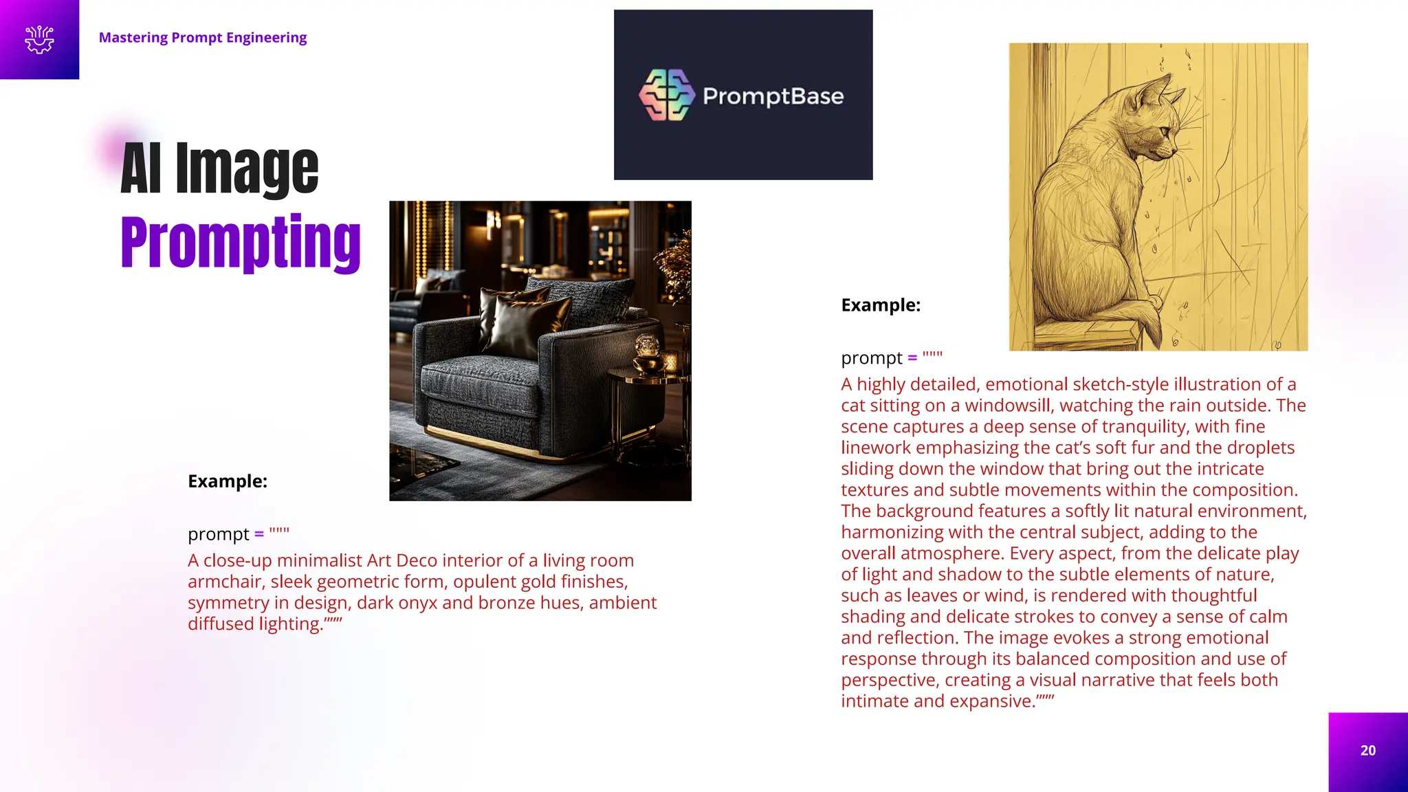 20
AI Image
Prompting
Example:
prompt = """
A highly detailed, emotional sketch-style illustration of a
cat sitting on a windowsill, watching the rain outside. The
scene captures a deep sense of tranquility, with ﬁne
linework emphasizing the cat’s soft fur and the droplets
sliding down the window that bring out the intricate
textures and subtle movements within the composition.
The background features a softly lit natural environment,
harmonizing with the central subject, adding to the
overall atmosphere. Every aspect, from the delicate play
of light and shadow to the subtle elements of nature,
such as leaves or wind, is rendered with thoughtful
shading and delicate strokes to convey a sense of calm
and reﬂection. The image evokes a strong emotional
response through its balanced composition and use of
perspective, creating a visual narrative that feels both
intimate and expansive.”””
Mastering Prompt Engineering
Example:
prompt = """
A close-up minimalist Art Deco interior of a living room
armchair, sleek geometric form, opulent gold ﬁnishes,
symmetry in design, dark onyx and bronze hues, ambient
diﬀused lighting.”””
 