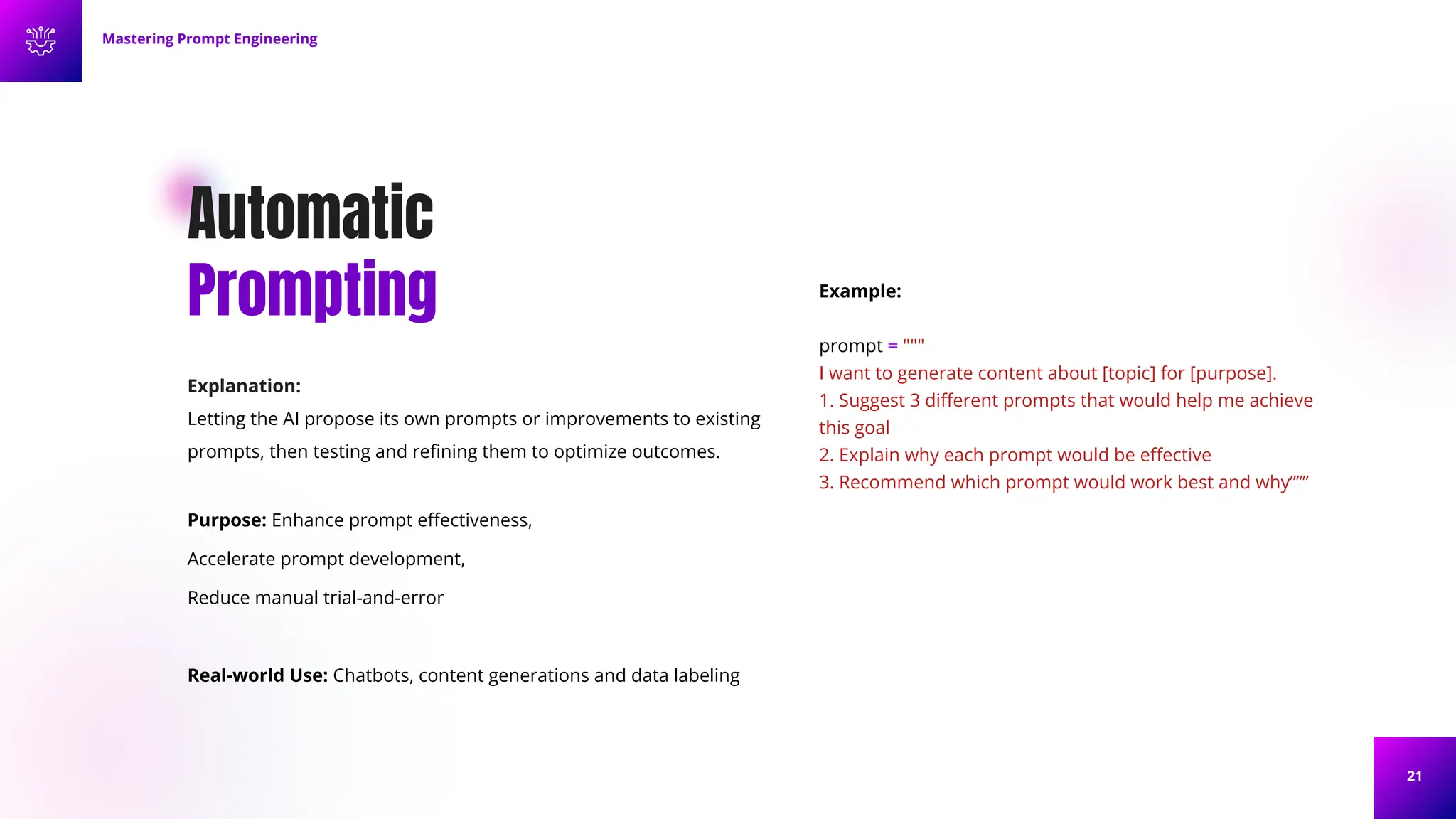 21
Automatic
Prompting
Explanation:
Letting the AI propose its own prompts or improvements to existing
prompts, then testing and reﬁning them to optimize outcomes.
Purpose: Enhance prompt eﬀectiveness,
Accelerate prompt development,
Reduce manual trial-and-error
Real-world Use: Chatbots, content generations and data labeling
Example:
prompt = """
I want to generate content about [topic] for [purpose].
1. Suggest 3 diﬀerent prompts that would help me achieve
this goal
2. Explain why each prompt would be eﬀective
3. Recommend which prompt would work best and why”””
Mastering Prompt Engineering
 