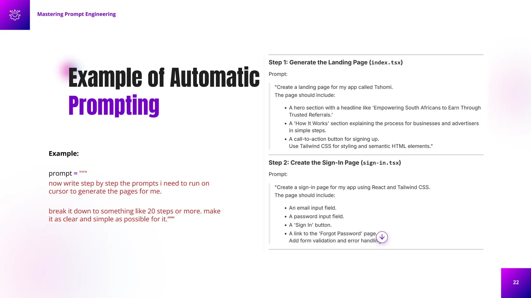 22
Example of Automatic
Prompting
Example:
prompt = """
now write step by step the prompts i need to run on
cursor to generate the pages for me.
break it down to something like 20 steps or more. make
it as clear and simple as possible for it.”””
Mastering Prompt Engineering
 