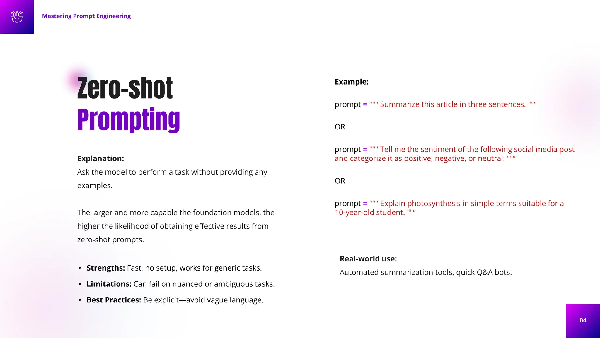 04
Zero-shot
Prompting
Explanation:
Ask the model to perform a task without providing any
examples.
The larger and more capable the foundation models, the
higher the likelihood of obtaining eﬀective results from
zero-shot prompts.
• Strengths: Fast, no setup, works for generic tasks.
• Limitations: Can fail on nuanced or ambiguous tasks.
• Best Practices: Be explicit—avoid vague language.
Example:
prompt = """ Summarize this article in three sentences. ""“
OR
prompt = """ Tell me the sentiment of the following social media post
and categorize it as positive, negative, or neutral: ""“
OR
prompt = """ Explain photosynthesis in simple terms suitable for a
10-year-old student. ""“
Mastering Prompt Engineering
Real-world use:
Automated summarization tools, quick Q&A bots.
 