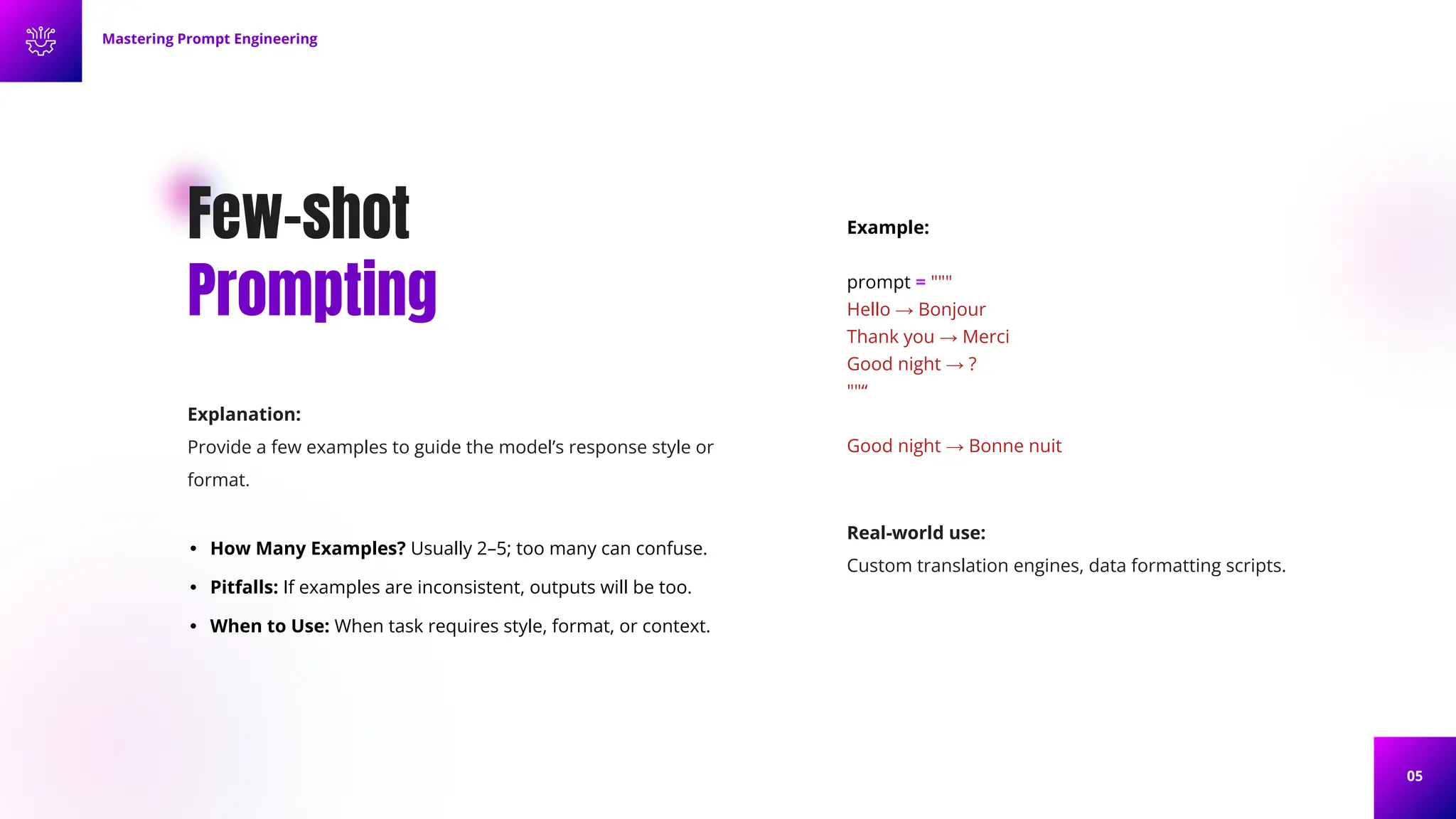 05
Few-shot
Prompting
Explanation:
Provide a few examples to guide the model’s response style or
format.
• How Many Examples? Usually 2–5; too many can confuse.
• Pitfalls: If examples are inconsistent, outputs will be too.
• When to Use: When task requires style, format, or context.
Example:
prompt = """
Hello → Bonjour
Thank you → Merci
Good night → ?
""“
Good night → Bonne nuit
Mastering Prompt Engineering
Real-world use:
Custom translation engines, data formatting scripts.
 