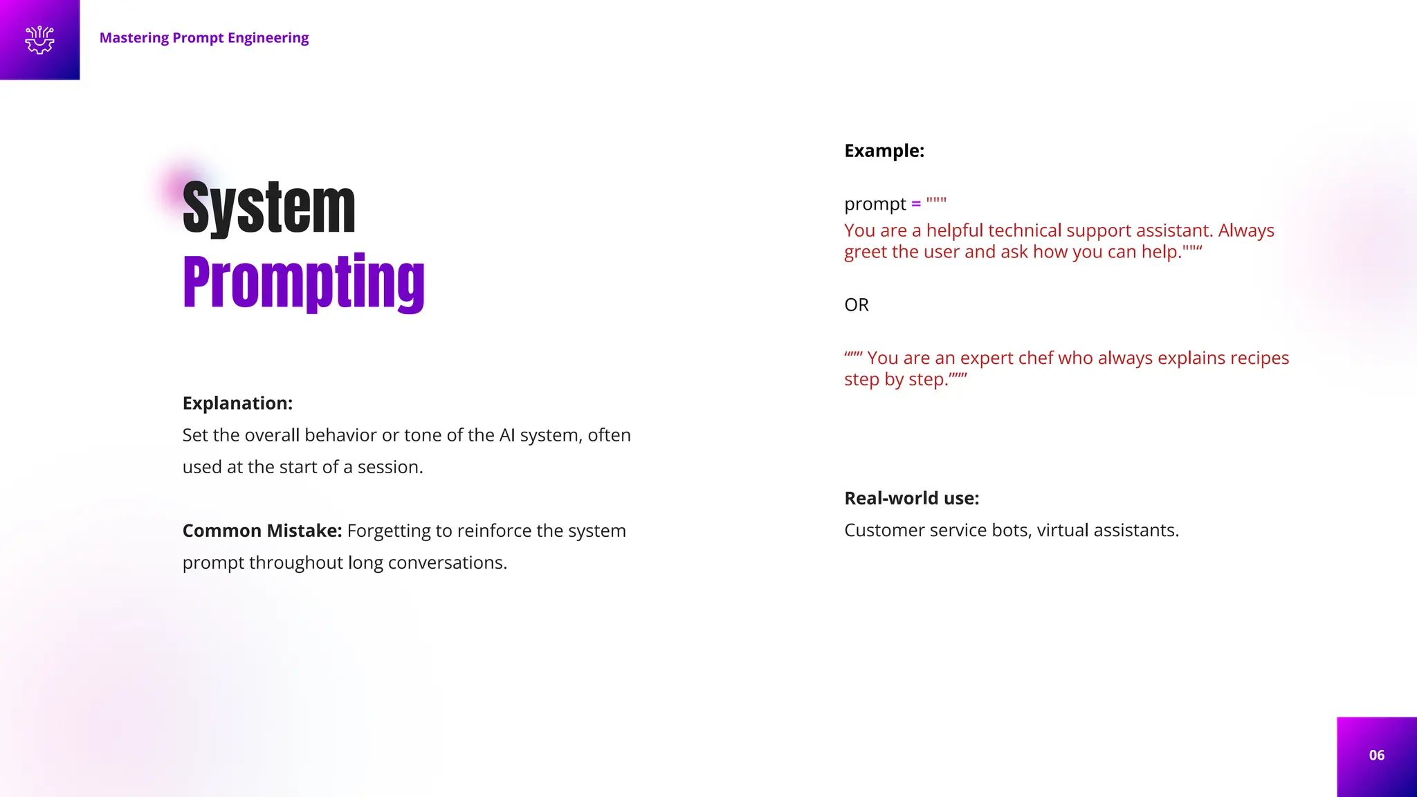 06
System
Prompting
Explanation:
Set the overall behavior or tone of the AI system, often
used at the start of a session.
Common Mistake: Forgetting to reinforce the system
prompt throughout long conversations.
Example:
prompt = """
You are a helpful technical support assistant. Always
greet the user and ask how you can help.""“
OR
“”” You are an expert chef who always explains recipes
step by step.”””
Mastering Prompt Engineering
Real-world use:
Customer service bots, virtual assistants.
 