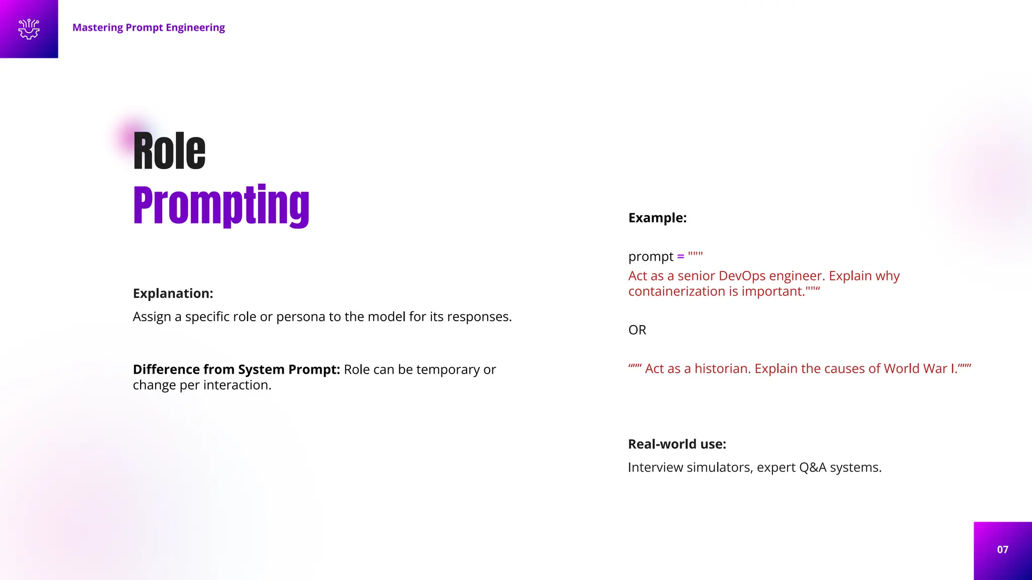 07
Role
Prompting
Explanation:
Assign a speciﬁc role or persona to the model for its responses.
Diﬀerence from System Prompt: Role can be temporary or
change per interaction.
Example:
prompt = """
Act as a senior DevOps engineer. Explain why
containerization is important.""“
OR
“”” Act as a historian. Explain the causes of World War I.”””
Mastering Prompt Engineering
Real-world use:
Interview simulators, expert Q&A systems.
 
