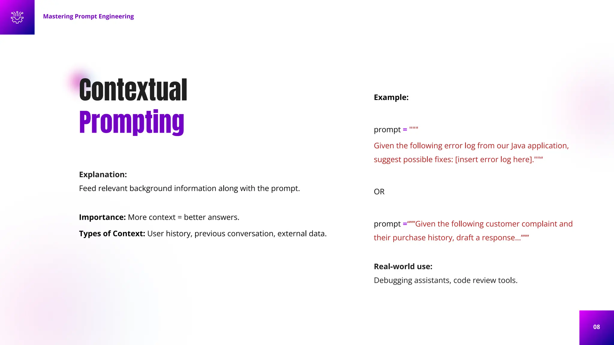 08
Contextual
Prompting
Explanation:
Feed relevant background information along with the prompt.
Importance: More context = better answers.
Types of Context: User history, previous conversation, external data.
Example:
prompt = """
Given the following error log from our Java application,
suggest possible ﬁxes: [insert error log here].""“
OR
prompt =“””Given the following customer complaint and
their purchase history, draft a response…”””
Mastering Prompt Engineering
Real-world use:
Debugging assistants, code review tools.
 