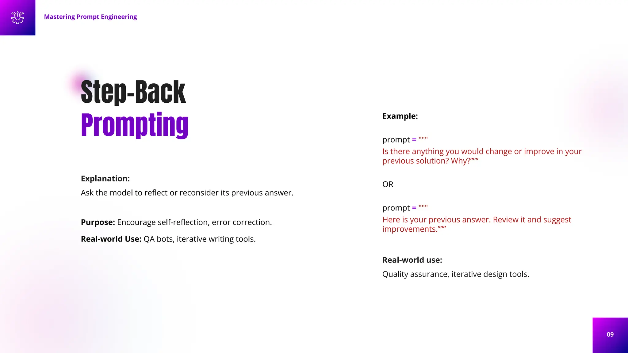 09
Step-Back
Prompting
Explanation:
Ask the model to reﬂect or reconsider its previous answer.
Purpose: Encourage self-reﬂection, error correction.
Real-world Use: QA bots, iterative writing tools.
Example:
prompt = """
Is there anything you would change or improve in your
previous solution? Why?”””
OR
prompt = """
Here is your previous answer. Review it and suggest
improvements.”””
Mastering Prompt Engineering
Real-world use:
Quality assurance, iterative design tools.
 