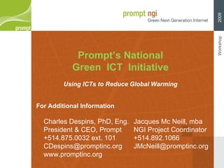 Prompt’s National Green  ICT  Initiative Using ICTs to Reduce Global Warming Charles Despins, PhD, Eng. President & CEO, Prompt +514.875.0032 ext. 101 [email_address] www.promptinc.org For Additional Information Jacques Mc Neill, mba NGI Project Coordinator +514.892.1066 [email_address] Workshop  2009 