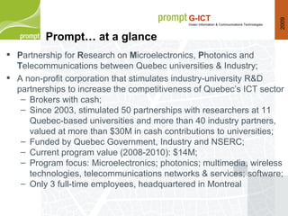 P artnership for  R esearch on  M icroelectronics,  P hotonics and  T elecommunications between Quebec universities & Industry; A non-profit corporation that stimulates industry-university R&D partnerships to increase the  competitiveness  of Quebec’s ICT  sector Brokers with cash; Since 2003, stimulated 50 partnerships with researchers at 11 Quebec-based universities and more than 40 industry partners, valued at more than $30M in cash contributions to universities; Funded by Quebec Government, Industry and NSERC; Current program value (2008-2010): $14M; Program focus: Microelectronics; photonics; multimedia, wireless technologies, telecommunications networks & services; software; Only 3 full-time employees, headquartered in Montreal Prompt… at a glance 