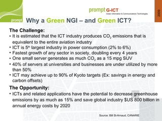 Why a  Green   NGI – and  Green  ICT? Source: Bill St-Arnaud, CANARIE The Challenge: It is estimated that the ICT industry produces CO 2  emissions that is equivalent to the entire aviation industry ICT is 5 th  largest industry in power consumption (2% to 6%) Fastest growth of any sector in society, doubling every 4 years One small server generates as much CO 2  as a 15 mpg SUV 40% of servers at universities and businesses are under utilized by more than 50% ICT may achieve up to 90% of Kyoto targets (Ex: savings in energy and carbon offsets) The Opportunity:  ICTs and related applications have the potential to decrease greenhouse emissions by as much as 15% and save global industry $US 800 billion in annual energy costs by 2020 