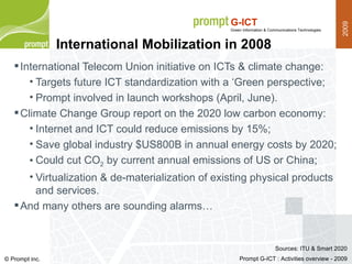International Mobilization in 2008 International Telecom Union initiative on ICTs & climate change: Targets future ICT standardization with a ‘Green perspective; Prompt involved in launch workshops (April, June). Climate Change Group report on the 2020 low carbon economy: Internet and ICT could reduce emissions by 15%; Save global industry $US800B in annual energy costs by 2020; Could cut CO 2  by current annual emissions of US or China; Virtualization & de-materialization of existing physical products and services. And many others are sounding alarms… Sources: ITU & Smart 2020 