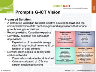 Prompt’s G-ICT Vision Proposed Solution: A distributed Canadian National initiative devoted to R&D and the commercialization of ICT technologies and applications that reduce greenhouse gas emissions Regroup existing Canadian expertise University, business and consumer applications: Exploitation of renewable energy sites through optical networks & co-location of data centers Network technologies to deploy zero carbon networks Zero carbon virtual network testbed  Commercialization of ICTs via carbon credit mechanisms 