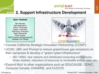 Canada California Strategic Innovation Partnership (CCSIP); UCSD, UBC and Prompt to reduce greenhouse gas emissions on their campuses & develop a "green cyber-infrastructure“ ISO 14064, new network and distributed computing architectures, Green testbed, relocation of resources to renewable energy sites, etc. Expand MoU to other organizations such as EDUCAUSE, CENIC, Compute Canada, CANARIE, and CUCCIO 2. Support Infrastructure Development 