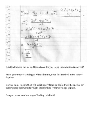 Briefly describe the steps Allison took. Do you think this solution is correct?


From your understanding of what a limit is, does this method make sense?
Explain.


Do you think this method will work every time, or could there be special cir-
cumstances that would prevent this method from working? Explain.


Can you share another way of finding this limit?
 
