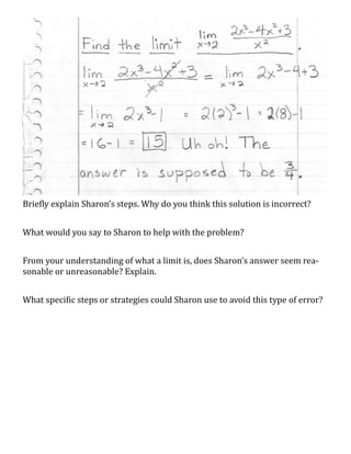 Briefly explain Sharon’s steps. Why do you think this solution is incorrect?


What would you say to Sharon to help with the problem?


From your understanding of what a limit is, does Sharon’s answer seem rea-
sonable or unreasonable? Explain.


What specific steps or strategies could Sharon use to avoid this type of error?
 