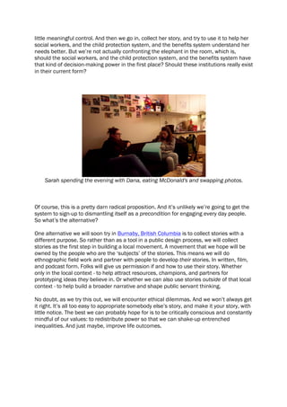 little meaningful control. And then we go in, collect her story, and try to use it to help her
social workers, and the child protection system, and the benefits system understand her
needs better. But we’re not actually confronting the elephant in the room, which is,
should the social workers, and the child protection system, and the benefits system have
that kind of decision-making power in the first place? Should these institutions really exist
in their current form?
Sarah spending the evening with Dana, eating McDonald's and swapping photos.
Of course, this is a pretty darn radical proposition. And it’s unlikely we’re going to get the
system to sign-up to dismantling itself as a precondition for engaging every day people.
So what’s the alternative?
One alternative we will soon try in Burnaby, British Columbia is to collect stories with a
different purpose. So rather than as a tool in a public design process, we will collect
stories as the first step in building a local movement. A movement that we hope will be
owned by the people who are the ‘subjects’ of the stories. This means we will do
ethnographic field work and partner with people to develop their stories. In written, film,
and podcast form. Folks will give us permission if and how to use their story. Whether
only in the local context - to help attract resources, champions, and partners for
prototyping ideas they believe in. Or whether we can also use stories outside of that local
context - to help build a broader narrative and shape public servant thinking.
No doubt, as we try this out, we will encounter ethical dilemmas. And we won’t always get
it right. It’s all too easy to appropriate somebody else’s story, and make it your story, with
little notice. The best we can probably hope for is to be critically conscious and constantly
mindful of our values: to redistribute power so that we can shake-up entrenched
inequalities. And just maybe, improve life outcomes.
 