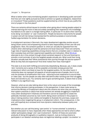 Jesper’s Response
What is better when instrumentalizing people’s experience in developing public services?
And how can it be rightly pursued as ends to achieve our goals as designers, researchers
or innovators? These questions could be supplemented by a third: how do you justify this
kind of project in the first place?
There are certainly ethical issues to consider when going about making people subject to
intense learning and more or less accurately translating their experience into knowledge
foundations to be used in a change-making effort. In particular if it is done when claiming
to be doing ‘co-creation’ or ‘user involvement’. People do become instruments for people
in power and will risk being (mis)represented for political purposes or economically
fuelled argumentation for certain decisions.
In employment services in Denmark, the major development agendas revolve around
being citizen centric and empowering citizens to take responsibility of their own life and
progression. Here, the constant question is: what can actually be expected from the
citizens when attempting to build the personal and local resources? There are certainly
huge risks of expecting capabilities among citizens that are unrealistic seen in relation to
their everyday lives and their experienced capability and motivation. What MindLab
attempts to do in this context through citizen-centered research is first and foremost to
provide a vivid reminder of who the targeted people actually are. What could their living
situation actually look like? What characterize their journey through the service system?
What do they feel and experience? And what makes their lives meaningful?
This task is at once both fulfilling and extremely dissatisfying. Because, yes, it does create
‘aha’ moments and a sense of all the possible unintended consequences that
employment reform are likely to have for the targeted publics. On the other hand, it
inherently does not represent all aspects of actual experiences of people. And it is not
only the process of simplification that hurts - reducing human experience to sound bites
or video clips - but the people are also often left behind after handing over their struggles,
fears and secrets to you. You certainly want to give something back. A desire that is rarely
fulfilled in any significant way.
However, what we are also talking about here is the nature and scope of the knowledge
that informs decision-making processes. In this perspective, it does make sense to
remind the Ministry of Employment about who the citizens are when they are changing
their system practices or about how social workers are already struggling to implement
many other development initiatives and therefore cannot be expected to create the
politically intended outcomes by next month. Being citizen-centered in this project is
about making practice more visible and tangible to illustrate the premises, scope and
implications when targeting this group in employment reform. The consequence, in the
end, will hopefully be a renewed and more dynamic relationship between policy and
practice.
But whether you can call this being ‘user-centric’ or ‘human-oriented’ is certainly a
relevant discussion to have. Especially when these approaches are tied to what is often
called ‘participatory design’ and ‘user-involvement’. Neither of these are automatic
products of doing ethnographic or qualitative research. Just as inviting citizens to
participate in an ideation workshop does not legitimize labeling a project ‘co-creation’ or
 