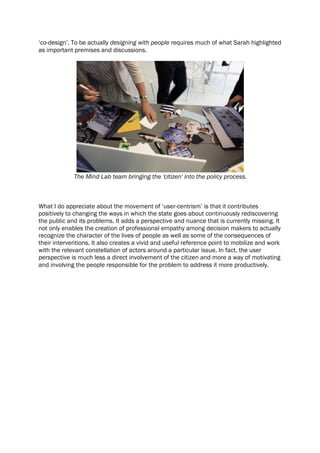 ‘co-design’. To be actually designing with people requires much of what Sarah highlighted
as important premises and discussions.
The Mind Lab team bringing the 'citizen' into the policy process.
What I do appreciate about the movement of ‘user-centrism’ is that it contributes
positively to changing the ways in which the state goes about continuously rediscovering
the public and its problems. It adds a perspective and nuance that is currently missing. It
not only enables the creation of professional empathy among decision makers to actually
recognize the character of the lives of people as well as some of the consequences of
their interventions. It also creates a vivid and useful reference point to mobilize and work
with the relevant constellation of actors around a particular issue. In fact, the user
perspective is much less a direct involvement of the citizen and more a way of motivating
and involving the people responsible for the problem to address it more productively.
 